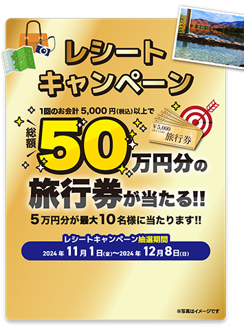 レシートキャンペーン 1回のお会計5000円（税込）以上で総額50万円分の旅行券が当たる!! 5万円分が最大10名様に当たります!! レシートキャンペーン抽選期間 2024年11月1日（金）〜2024年12月8日（日）