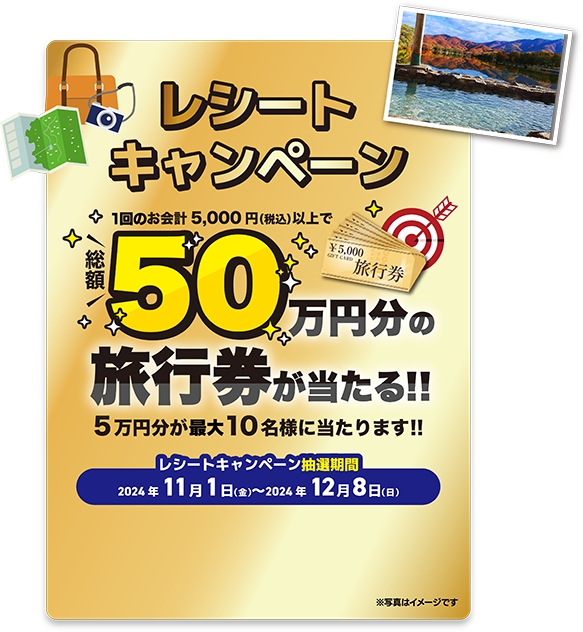 レシートキャンペーン 1回のお会計5000円（税込）以上で総額50万円分の旅行券が当たる!! 5万円分が最大10名様に当たります!! レシートキャンペーン抽選期間 2024年11月1日（金）〜2024年12月8日（日）