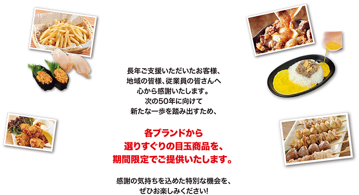 長年ご支援いただいたお客様、地域の皆様、従業員の皆さんへ心から感謝いたします。次の50年に向けて新たな一歩を踏み出すため、各ブランドから選りすぐりの目玉商品を、期間限定でご提供いたします。感謝の気持ちを込めた特別な機会を、ぜひお楽しみください！