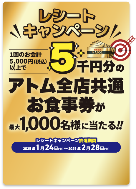 レシートキャンペーン 1回のお会計5000円（税込）以上で総額50万円分のアトム全店共通お食事券が最大1,000名様に当たる!! レシートキャンペーン抽選期間 2025年1月24日（金）〜2025年2月28日（金）